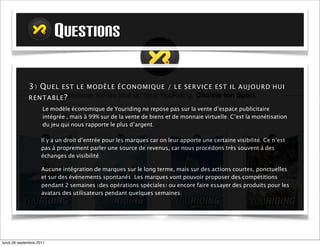 QUESTIONS

             3) Q U E L E S T L E M O D È L E É C O N O MIQ UE / L E S E RVI CE E S T I L A U JOU RD ' H U I
             RE N T A B L E ?
                     Le modèle économique de Youriding ne repose pas sur la vente d’espace publicitaire
                     intégrée , mais à 99% sur de la vente de biens et de monnaie virtuelle. C’est la monétisation
                     du jeu qui nous rapporte le plus d’argent.

                    Il y a un droit d’entrée pour les marques car on leur apporte une certaine visibilité. Ce n’est
                    pas à proprement parler une source de revenus, car nous procédons très souvent à des
                    échanges de visibilité.

                    Aucune intégration de marque sur le long terme, mais sur des actions courtes, ponctuelles et
                    sur des événements spontanés. Les marques vont pouvoir proposer des compétitions
                    pendant 2 semaines (des opérations spéciales) ou encore faire essayer des produits pour les
                    avatars des utilisateurs pendant quelques semaines.




mardi 27 septembre 2011
 