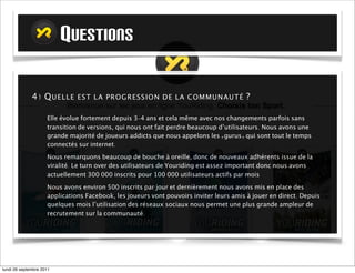 QUESTIONS

             4) Q U E L L E E S T L A PR O GR E S S IO N D E L A COM M U NA U TÉ ? 

                     Elle évolue fortement depuis 3-4 ans et cela même avec nos changements parfois sans
                     transition de versions, qui nous ont fait perdre beaucoup d’utilisateurs. Nous avons une
                     grande majorité de joueurs addicts que nous appelons les «gurus» et qui sont tout le temps
                     connectés sur internet.

                     Nous remarquons beaucoup de bouche à oreille, donc de nouveaux adhérents issue de la
                     viralité. Le turn over des utilisateurs de Youriding est assez important. Sur 300 000 inscrits
                     seuls 100 000 utilisateurs sont actifs par mois

                     Nous avons environ 500 inscrits par jour et dernièrement nous avons mis en place des
                     applications Facebook, les joueurs vont pouvoirs inviter leurs amis à jouer en direct. Depuis
                     quelques mois l’utilisation des réseaux sociaux nous permet une plus grande ampleur de
                     recrutement sur la communauté.




mardi 27 septembre 2011
 