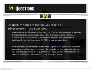 QUESTIONS

             7) Q UE L L ES      SO NT LE S P R O C H A I N E S É T A P E S D U
             DÉ V EL OPPEME NT D E S         Y O UR I D I N G ?
                     Nous souhaitons développer Youriding sur d’autres Action sports, le skate et
                     le mountain bike par exemple. Mais notre première priorité en termes
                     d’évolution est le lancement d’applications mobiles (pour le surf et le
                     bodyboard), avec un lancement ﬁn 2011 si tout se passe bien.


                     Nous sommes actuellement en version BETA pour la V4 et donc uniquement
                     accessible pour les joueurs premium. La nouvelle version va être lancée avec
                     des nombreuses mise à jours quotidiennes, pour assurer une transition en
                     douceur et ﬁdéliser par l’innovation sur le moyen terme.




mardi 27 septembre 2011
 