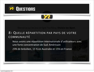QUESTIONS


             8) Q UELLE R ÉPARTITION PAR PAYS DE VOTRE
             COMMUNAUT É
                     Nous avons une répartition internationale d’utilisateurs avec
                     une forte concentration de Sud-Américain
                     20% de brésilien, 15 % en Australie et 15% en France




mardi 27 septembre 2011
 