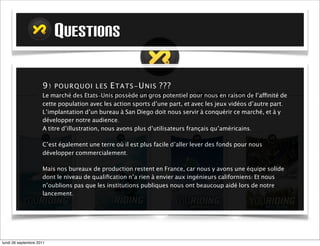 QUESTIONS

                     9) P OURQUOI LES E TATS -U NIS ???
                     Le marché des Etats-Unis possède un gros potentiel pour nous en raison de l’affinité de
                     cette population avec les action sports d’une part, et avec les jeux vidéos d’autre part.
                     L’implantation d’un bureau à San Diego doit nous servir à conquérir ce marché, et à y
                     développer notre audience.
                     A titre d’illustration, nous avons plus d’utilisateurs français qu’américains.

                     C’est également une terre où il est plus facile d’aller lever des fonds pour nous
                     développer commercialement.

                     Mais nos bureaux de production restent en France, car nous y avons une équipe solide
                     dont le niveau de qualiﬁcation n’a rien à envier aux ingénieurs californiens! Et nous
                     n’oublions pas que les institutions publiques nous ont beaucoup aidé lors de notre
                     lancement.




mardi 27 septembre 2011
 