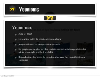 YOURIDING

                   Y O U RIDIN G
                          Créé en 2007

                          Le seul jeu vidéo de sport extrême en ligne

                          Jeu gratuit avec version premium payante

                          Un graphisme de plus en plus réaliste permettant de reproduire des
                          tricks et un style proche à la réalité

                          Reproduction des spots du monde entier avec des caractéristiques
                          similaires




mardi 27 septembre 2011
 
