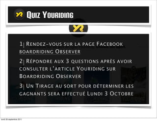 QUIZ YOURIDING

                   1| R E ND E Z - VO U S S U R L A     P AG E   F A CE B O O K
                   BO ARDRI D I N G O B S ER VER

                   2| R É PO N D R E    AUX   3   Q U ES T I O N S A PR È S A V O I R
                   C O NSULT ER L ’ A R T I C L E    YOURIDING        SUR
                   B OA RD R I D IN G O B S ER VER
                   3| U N T I R A G E   A U S O R T P O U R D É T E R MI N E R L E S
                   GAG NA N T S S ER A EF F EC T U É       M A R D I 4 O CT OB R E



mardi 27 septembre 2011
 