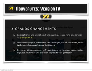 NOUVEAUTÉS: VERSION IV

                   3 GR A N DS C HAN G EM E NT S
                          Un graphisme, une animation et une qualité de jeu en forte amélioration
                          ==> passage en 3D

                          Contenu de jeu plus intéressant, des challenges, des récompenses, et des
                          évolutions plus poussées pour l’utilisateur

                          Des mises à jour constantes et fréquentes qui ne viendront pas perturber
                          le joueur pour éviter une évolution trop brutale du gameplay




mardi 27 septembre 2011
 