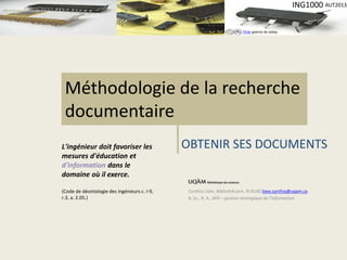 Flickr galerie de oskay 
ING1000 AUT2013 
Méthodologie de la recherche 
documentaire 
Cynthia Lisée, Bibliothécaire, KI-R140 lisee.cynthia@uqam.ca 
B. Sc., B. A., MSI – gestion stratégique de l’information 
L'ingénieur doit favoriser les 
mesures d'éducation et 
d'information dans le 
domaine où il exerce. 
(Code de déontologie des ingénieurs c. I-9, 
r.3, a. 2.05.) 
OBTENIR SES DOCUMENTS 
 