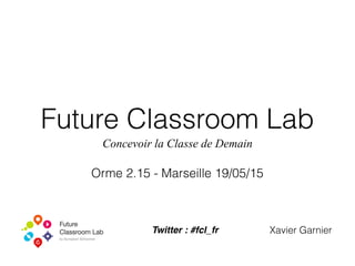 Future Classroom Lab
Concevoir la Classe de Demain
Orme 2.15 - Marseille 19/05/15
Xavier GarnierTwitter : #fcl_fr
 