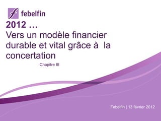 2012 … Vers un modèle financier durable et vital grâce à  la concertation Chapitre III Febelfin | 13 février 2012 