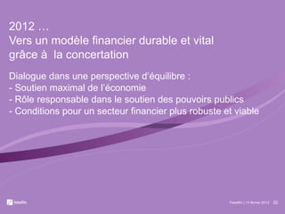 2012 … Vers un modèle financier durable et vital  grâce à  la concertation Dialogue dans une perspective d’équilibre : - Soutien maximal de l’économie - Rôle responsable dans le soutien des pouvoirs publics - Conditions pour un secteur financier plus robuste et viable Febelfin | 13 février 2012 