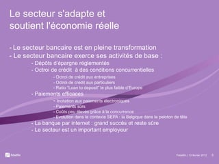 Le secteur s'adapte et  soutient l'économie réelle -   Le secteur bancaire est en pleine transformation - Le secteur bancaire exerce ses activités de base : - Dépôts d’épargne réglementés - Octroi de crédit  à des conditions concurrentielles - Octroi de crédit aux entreprises -  Octroi de crédit aux particuliers - Ratio “Loan to deposit” le plus faible d’Europe - Paiements efficaces -  Incitation aux paiements électroniques - Paiements sûrs - Coûts peu élevés grâce à la concurrence - Evolution dans le contexte SEPA : la Belgique dans le peloton de tête - La banque par internet : grand succès et reste sûre - Le secteur est un important employeur Febelfin | 13 février 2012 