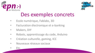 Des exemples concrets
• Ecole numérique, Fablabs, 3D
• Facturation électronique et e-banking
• Makers, DIY
• Robots, apprentissage du code, Arduino
• Création culturelle, gaming, ICC
• Nouveaux réseaux sociaux
• Etc.
 