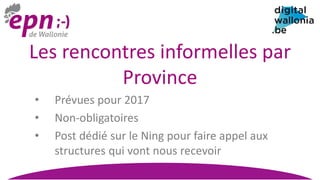 Les rencontres informelles par
Province
• Prévues pour 2017
• Non-obligatoires
• Post dédié sur le Ning pour faire appel aux
structures qui vont nous recevoir
 