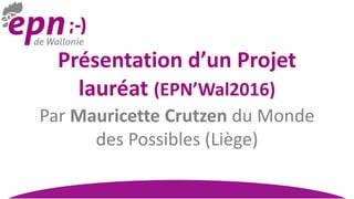 Présentation d’un Projet
lauréat (EPN’Wal2016)
Par Mauricette Crutzen du Monde
des Possibles (Liège)
 