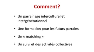 Comment?
• Un parrainage interculturel et
intergénérationnel
• Une formation pour les futurs parrains
• Un « matching »
• Un suivi et des activités collectives
 