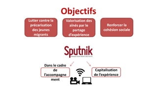 Objectifs
Lutter contre la
précarisation
des jeunes
migrants
Renforcer la
cohésion sociale
Valorisation des
aînés par le
partage
d’expérience
Dans le cadre
de
l’accompagne
ment
Capitalisation
de l’expérience
 