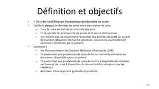 Définition et objectifs
• = Plate-forme d’échange électronique des données de santé
• Facilite le partage de données de santé entre prestataires de soins
– Dans le cadre exclusif de la continuité des soins
– En respectant les principes de vie privée et le secret professionnel
– Ne contient pas nécessairement l’ensemble des données de santé du patient
de manière exhaustive (démarche volontaire, documents essentiellement
pertinents, limitations par le patient)
• Comment ?
– Par l’interconnexion des Dossiers Médicaux Informatisés (DMI)
– En permettant aux prestataires de soins de rechercher et de consulter les
documents disponibles pour un patient
– En permettant aux prestataires de soins de mettre à disposition les données
pertinentes (ex. mise à disposition du résumé médical d’urgence par les
médecins)
– Au travers d’une approche graduelle et prudente
28
 