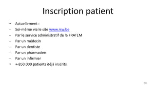 Inscription patient
• Actuellement :
- Soi-même via le site www.rsw.be
- Par le service administratif de la FRATEM
- Par un médecin
- Par un dentiste
- Par un pharmacien
- Par un infirmier
• +-850.000 patients déjà inscrits
30
 