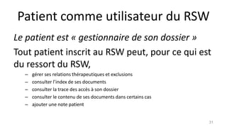 Patient comme utilisateur du RSW
Le patient est « gestionnaire de son dossier »
Tout patient inscrit au RSW peut, pour ce qui est
du ressort du RSW,
– gérer ses relations thérapeutiques et exclusions
– consulter l’index de ses documents
– consulter la trace des accès à son dossier
– consulter le contenu de ses documents dans certains cas
– ajouter une note patient
31
 