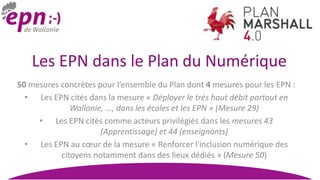 Les EPN dans le Plan du Numérique
50 mesures concrètes pour l’ensemble du Plan dont 4 mesures pour les EPN :
• Les EPN cités dans la mesure « Déployer le très haut débit partout en
Wallonie, ..., dans les écoles et les EPN » (Mesure 29)
• Les EPN cités comme acteurs privilégiés dans les mesures 43
(Apprentissage) et 44 (enseignants)
• Les EPN au cœur de la mesure « Renforcer l'inclusion numérique des
citoyens notamment dans des lieux dédiés » (Mesure 50)
 
