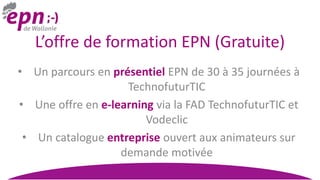 L’offre de formation EPN (Gratuite)
• Un parcours en présentiel EPN de 30 à 35 journées à
TechnofuturTIC
• Une offre en e-learning via la FAD TechnofuturTIC et
Vodeclic
• Un catalogue entreprise ouvert aux animateurs sur
demande motivée
 