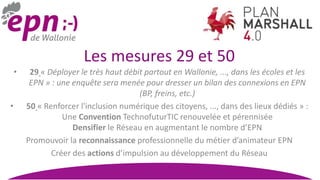 Les mesures 29 et 50
• 29 « Déployer le très haut débit partout en Wallonie, ..., dans les écoles et les
EPN » : une enquête sera menée pour dresser un bilan des connexions en EPN
(BP, freins, etc.)
• 50 « Renforcer l'inclusion numérique des citoyens, ..., dans des lieux dédiés » :
Une Convention TechnofuturTIC renouvelée et pérennisée
Densifier le Réseau en augmentant le nombre d’EPN
Promouvoir la reconnaissance professionnelle du métier d’animateur EPN
Créer des actions d’impulsion au développement du Réseau
 