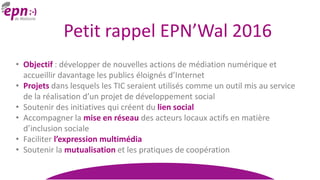 Petit rappel EPN’Wal 2016
• Objectif : développer de nouvelles actions de médiation numérique et
accueillir davantage les publics éloignés d’Internet
• Projets dans lesquels les TIC seraient utilisés comme un outil mis au service
de la réalisation d’un projet de développement social
• Soutenir des initiatives qui créent du lien social
• Accompagner la mise en réseau des acteurs locaux actifs en matière
d’inclusion sociale
• Faciliter l’expression multimédia
• Soutenir la mutualisation et les pratiques de coopération
 