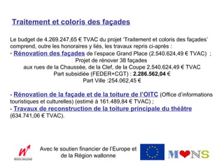 Traitement et coloris des façades

Le budget de 4.269.247,65 € TVAC du projet ‘Traitement et coloris des façades’
comprend, outre les honoraires y liés, les travaux repris ci-après :
- Rénovation des façades de l’espace Grand Place (2.540.624,49 € TVAC) ;
                         Projet de rénover 38 façades
     aux rues de la Chaussée, de la Clef, de la Coupe 2.540.624,49 € TVAC
                 Part subsidiée (FEDER+CGT) : 2.286.562,04 €
                             Part Ville :254.062,45 €

- Rénovation de la façade et de la toiture de l’OITC (Office d’informations
touristiques et culturelles) (estimé à 161.489,84 € TVAC) ;
- Travaux de reconstruction de la toiture principale du théâtre
(634.741,06 € TVAC).




           Avec le soutien financier de l’Europe et
                   de la Région wallonne
 