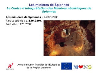 Les minières de Spiennes
Le Centre d’interprétation des Minières néolithiques de
                       Spiennes

Les minières de Spiennes : 1.707.699€
Part subsidiée : 1.536.929€
Part Ville : 170.769€




        Avec le soutien financier de l’Europe et
                de la Région wallonne
 