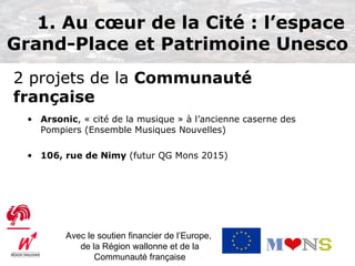 1. Au cœur de la Cité : l’espace
Grand-Place et Patrimoine Unesco
2 projets de la Communauté
française
  • Arsonic, « cité de la musique » à l’ancienne caserne des
    Pompiers (Ensemble Musiques Nouvelles)

  • 106, rue de Nimy (futur QG Mons 2015)




          Avec le soutien financier de l’Europe,
             de la Région wallonne et de la
                 Communauté française
 