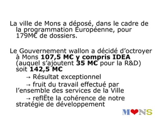 La ville de Mons a déposé, dans le cadre de
  la programmation Européenne, pour
  179M€ de dossiers.

Le Gouvernement wallon a décidé d’octroyer
  à Mons 107,5 M€ y compris IDEA
  (auquel s’ajoutent 35 M€ pour la R&D)
  soit 142,5 M€
      → Résultat exceptionnel
      → fruit du travail effectué par
  l’ensemble des services de la Ville
      → reflète la cohérence de notre
  stratégie de développement
 