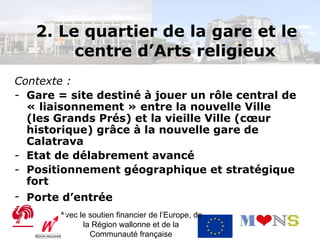 2. Le quartier de la gare et le
        centre d’Arts religieux
Contexte :
- Gare = site destiné à jouer un rôle central de
  « liaisonnement » entre la nouvelle Ville
  (les Grands Prés) et la vieille Ville (cœur
  historique) grâce à la nouvelle gare de
  Calatrava
- Etat de délabrement avancé
- Positionnement géographique et stratégique
  fort
- Porte d’entrée
       Avec le soutien financier de l’Europe, de
             la Région wallonne et de la
               Communauté française
 