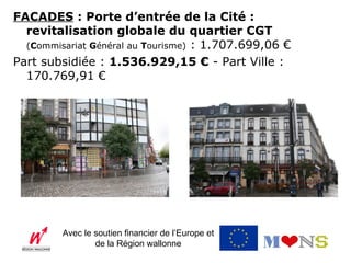 FACADES : Porte d’entrée de la Cité :
  revitalisation globale du quartier CGT
  (Commisariat Général au Tourisme) : 1.707.699,06 €
Part subsidiée : 1.536.929,15 € - Part Ville :
  170.769,91 €




         Avec le soutien financier de l’Europe et
                 de la Région wallonne
 