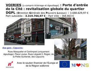 VOIRIES (y compris éclairage et égouttage) : Porte d’entrée
   de la Cité : revitalisation globale du quartier
   DGPL (Direction Générale des Pouvoirs Locaux) : 3.688.629,97 €
   Part subsidiée : 3.319.766,97 € - Part Ville : 368.863 €




Axe gare - Capucins :
     Rues Masquelier et Cantimpret (uniquement
 égouttage), Place Louise, Rues Léopold II, Rogier, de
          la Petite Guirlande, des Capucins

               Avec le soutien financier de l’Europe et
                       de la Région wallonne
 