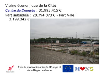 Vitrine économique de la Cité:
Centre de Congrès : 31.993.415 €
Part subsidiée : 28.794.073 € - Part Ville :
  3.199.342 €




       Avec le soutien financier de l’Europe et
               de la Région wallonne
 
