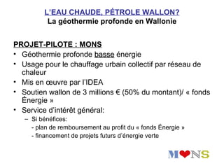 L’EAU CHAUDE, PÉTROLE WALLON?
          La géothermie profonde en Wallonie


PROJET-PILOTE : MONS
• Géothermie profonde basse énergie
• Usage pour le chauffage urbain collectif par réseau de
  chaleur
• Mis en œuvre par l’IDEA
• Soutien wallon de 3 millions € (50% du montant)/ « fonds
  Énergie »
• Service d’intérêt général:
   – Si bénéfices:
     - plan de remboursement au profit du « fonds Énergie »
     - financement de projets futurs d’énergie verte
 