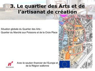 3. Le quartier des Arts et de
           l’artisanat de création


Situation globale du Quartier des Arts :
Quartier du Marché aux Poissons et de la Croix Place




              Avec le soutien financier de l’Europe et
                      de la Région wallonne
 