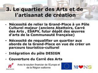3. Le quartier des Arts et de
    l’artisanat de création
- Nécessité de relier la Grand-Place à un Pôle
  Culturel majeur (anciens Abattoirs, Carré
  des Arts , ESAPV, futur dépôt des œuvres
  d’arts de la Communauté française)
- Nécessité de requalifier un quartier aux
  abords de la Grand-Place en vue de créer un
  parcours touristico-culturel
- Intégration du pôle DESIGN
- Couverture du Carré des Arts
      Avec le soutien financier de l’Europe et
              de la Région wallonne
 