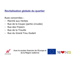 Revitalisation globale du quartier

Rues concernées :
- Marché aux Herbes
- Rue de la Coupe (partie circulée)
- Rue des Fripiers
- Rue de la Trouille
- Rue du Grand Trou Oudart




        Avec le soutien financier de l’Europe et
                de la Région wallonne
 