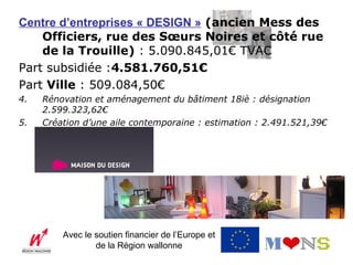 Centre d’entreprises « DESIGN » (ancien Mess des
    Officiers, rue des Sœurs Noires et côté rue
    de la Trouille) : 5.090.845,01€ TVAC
Part subsidiée :4.581.760,51€
Part Ville : 509.084,50€
4.   Rénovation et aménagement du bâtiment 18iè : désignation
     2.599.323,62€
5.   Création d’une aile contemporaine : estimation : 2.491.521,39€




         Avec le soutien financier de l’Europe et
                 de la Région wallonne
 