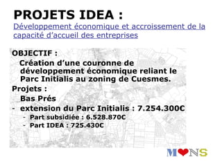 PROJETS IDEA :
Développement économique et accroissement de la
capacité d’accueil des entreprises

OBJECTIF :
  Création d’une couronne de
  développement économique reliant le
  Parc Initialis au zoning de Cuesmes.
Projets :
  Bas Prés
- extension du Parc Initialis : 7.254.300€
  - Part subsidiée : 6.528.870€
  - Part IDEA : 725.430€
 