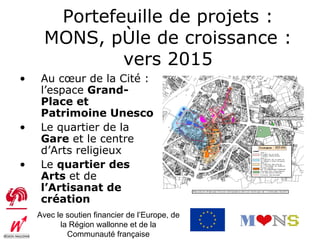 Portefeuille de projets :
      MONS, pôle de croissance :
              vers 2015
•    Au cœur de la Cité :
     l’espace Grand-
     Place et
     Patrimoine Unesco
•    Le quartier de la
     Gare et le centre
     d’Arts religieux
•    Le quartier des
     Arts et de
     l’Artisanat de
     création
    Avec le soutien financier de l’Europe, de
          la Région wallonne et de la
            Communauté française
 