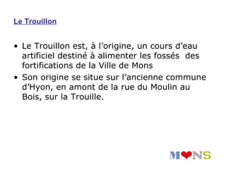 Le Trouillon


• Le Trouillon est, à l’origine, un cours d’eau
  artificiel destiné à alimenter les fossés des
  fortifications de la Ville de Mons
• Son origine se situe sur l’ancienne commune
  d’Hyon, en amont de la rue du Moulin au
  Bois, sur la Trouille.
 