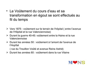 • Le Voûtement du cours d’eau et sa
  transformation en égout se sont effectués au
  fil du temps

 Vers 1875 : voûtement sur le terrain de l’hôpital ( entre l’avenue
  de l’Hôpital et la rue Valenciennoise)
 Durant la guerre 40-45: voûtement entre la Haine et la rue
  Valenciennoise
 Durant les années 50 : voûtement à l’amont de l’avenue de
  l’Hopîtal
  ( rue du Trouillon Voûté et avenue Reine Astrid)
 Durant les années 60 : voûtement dans la rue Vilaine
 