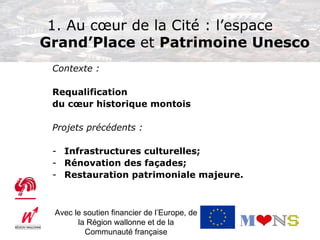 1. Au cœur de la Cité : l’espace
Grand’Place et Patrimoine Unesco
 Contexte :

 Requalification
 du cœur historique montois

 Projets précédents :

 - Infrastructures culturelles;
 - Rénovation des façades;
 - Restauration patrimoniale majeure.



 Avec le soutien financier de l’Europe, de
       la Région wallonne et de la
         Communauté française
 