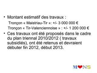 • Montant estimatif des travaux :
  Tronçon « Maistriau-Tir »: +/- 3 000 000 €
  Tronçon « Tir-Valenciennoise » : +/- 1 200 000 €
• Ces travaux ont été proposés dans le cadre
  du plan triennal 2010/2012 ( travaux
  subsidiés), ont été retenus et devraient
  débuter fin 2012, début 2013.
 