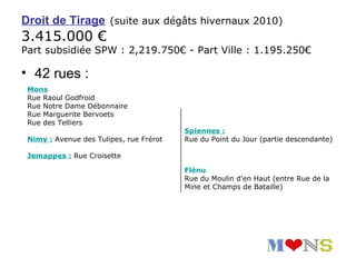 Droit de Tirage (suite aux dégâts hivernaux 2010)
3.415.000 €
Part subsidiée SPW : 2,219.750€ - Part Ville : 1.195.250€

• 42 rues :
 Mons
 Rue Raoul Godfroid
 Rue Notre Dame Débonnaire
 Rue Marguerite Bervoets
 Rue des Telliers
                                         Spiennes :
 Nimy : Avenue des Tulipes, rue Frérot   Rue du Point du Jour (partie descendante)

 Jemappes : Rue Croisette

                                         Flénu
                                         Rue du Moulin d'en Haut (entre Rue de la
                                         Mine et Champs de Bataille)
 