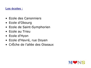 Les écoles :


•   Ecole des Canonniers
•   Ecole d’Obourg
•   Ecole de Saint-Symphorien
•   Ecole au Trieu
•   Ecole d’Hyon
•   Ecole d’Havré, rue Doyen
•   Crèche de l’allée des Oiseaux
 