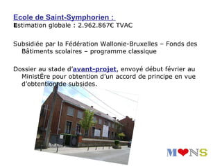 Ecole de Saint-Symphorien :
Estimation globale : 2.962.867€ TVAC


Subsidiée par la Fédération Wallonie-Bruxelles – Fonds des
  Bâtiments scolaires – programme classique

Dossier au stade d’avant-projet, envoyé début février au
  Ministère pour obtention d’un accord de principe en vue
  d’obtention de subsides.
 