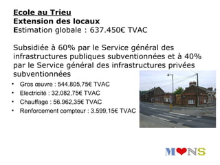 Ecole au Trieu
Extension des locaux
Estimation globale : 637.450€ TVAC

Subsidiée à 60% par le Service général des
infrastructures publiques subventionnées et à 40%
par le Service général des infrastructures privées
subventionnées
•   Gros œuvre : 544.805,75€ TVAC
•   Electricité : 32.082,75€ TVAC
•   Chauffage : 56.962,35€ TVAC
•   Renforcement compteur : 3.599,15€ TVAC
 