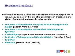 Six chantiers muséaux :


Les 6 lieux culturels à venir constituent une nouvelle étape dans le
  renouveau de notre ville, qui allie patrimoine et tradition à une
  vision résolument moderne de notre société

• Le Centre d’interprétation du mythe de Saint-Georges et du
  dragon (Ancien Mont-de-Piété)
• Le Centre d’interprétation des Minières néolithiques de
  Spiennes
• L’Artothèque (Chapelle de l’Ancien Couvent des Urselines)
• Le Centre d’Interprétation d’Histoire Militaire (Machine à Eau)
• Le Beffroi
• Historium (Maison Jean Lescarts)
 