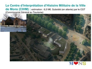 Le Centre d’Interprétation d’Histoire Militaire de la Ville
de Mons (CIHM) : estimation : 6,5 M€. Subsidié (en attente) par le CGT
(Commissariat Général au Tourisme)
 